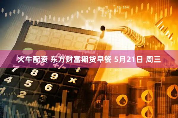 火牛配资 东方财富期货早餐 5月21日 周三