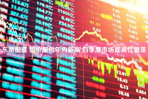 东南配资 铝价屡创年内新高 四季度市场或高位震荡