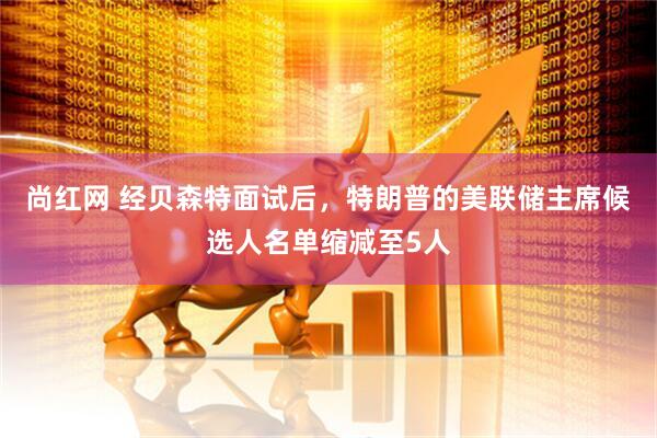 尚红网 经贝森特面试后，特朗普的美联储主席候选人名单缩减至5人