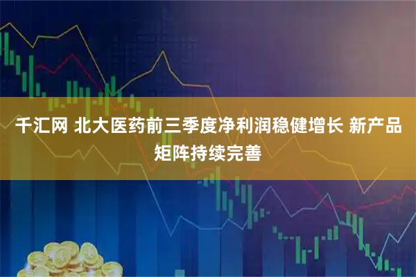 千汇网 北大医药前三季度净利润稳健增长 新产品矩阵持续完善