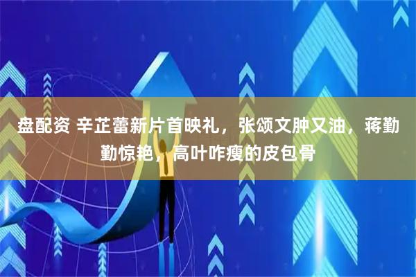 盘配资 辛芷蕾新片首映礼，张颂文肿又油，蒋勤勤惊艳，高叶咋瘦的皮包骨