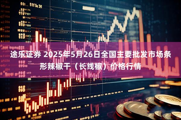 途乐证券 2025年5月26日全国主要批发市场条形辣椒干（长线椒）价格行情