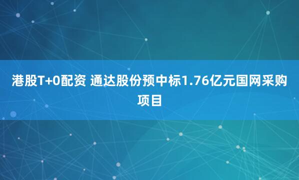 港股T+0配资 通达股份预中标1.76亿元国网采购项目