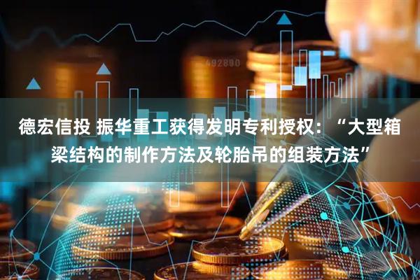 德宏信投 振华重工获得发明专利授权：“大型箱梁结构的制作方法及轮胎吊的组装方法”