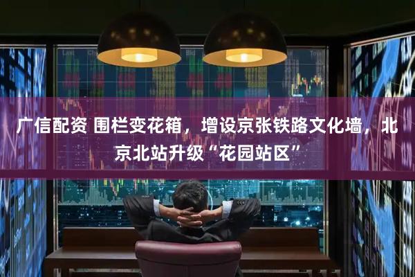 广信配资 围栏变花箱，增设京张铁路文化墙，北京北站升级“花园站区”