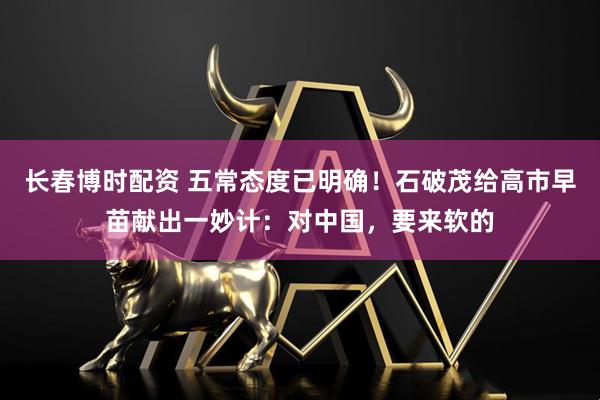 长春博时配资 五常态度已明确！石破茂给高市早苗献出一妙计：对中国，要来软的