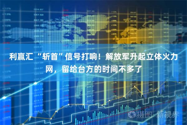利赢汇 “斩首”信号打响！解放军升起立体火力网，留给台方的时间不多了