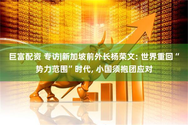 巨富配资 专访|新加坡前外长杨荣文: 世界重回“势力范围”时代, 小国须抱团应对