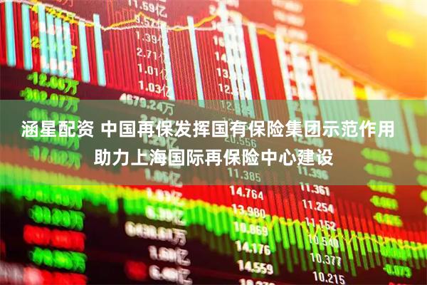 涵星配资 中国再保发挥国有保险集团示范作用  助力上海国际再保险中心建设