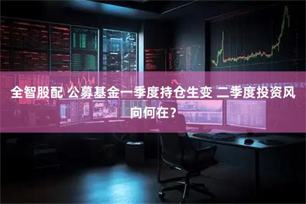 全智股配 公募基金一季度持仓生变 二季度投资风向何在？