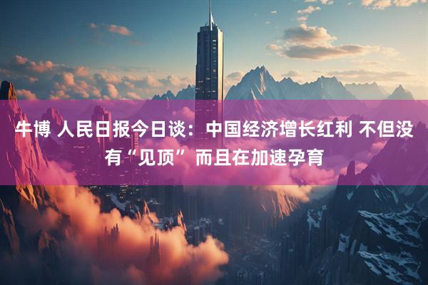 牛博 人民日报今日谈：中国经济增长红利 不但没有“见顶” 而且在加速孕育