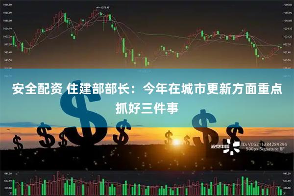 安全配资 住建部部长：今年在城市更新方面重点抓好三件事