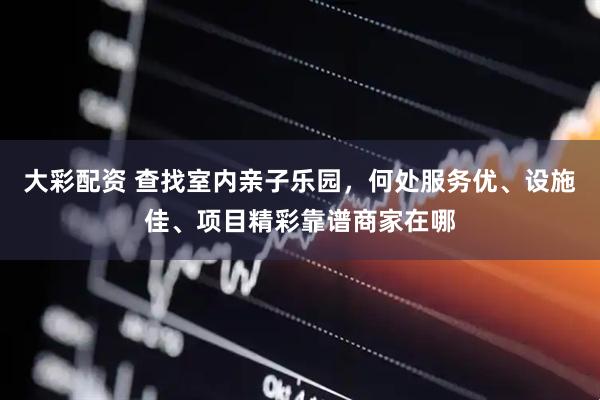大彩配资 查找室内亲子乐园，何处服务优、设施佳、项目精彩靠谱商家在哪
