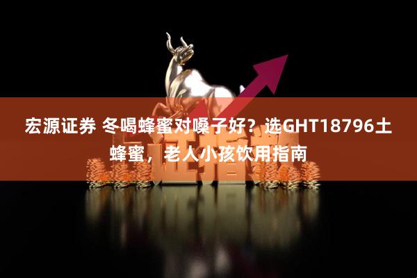宏源证券 冬喝蜂蜜对嗓子好？选GHT18796土蜂蜜，老人小孩饮用指南