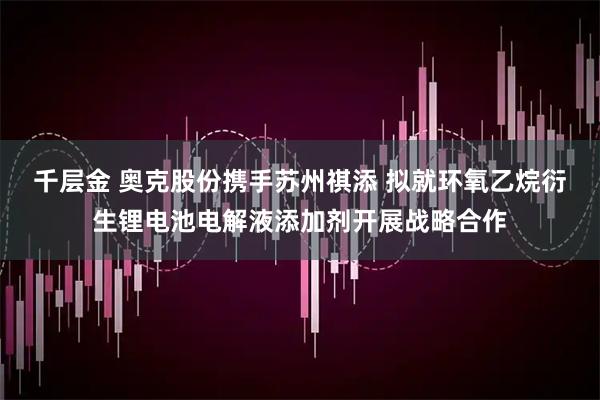 千层金 奥克股份携手苏州祺添 拟就环氧乙烷衍生锂电池电解液添加剂开展战略合作