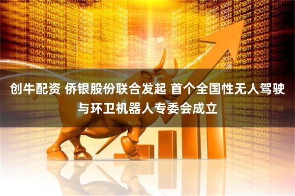 创牛配资 侨银股份联合发起 首个全国性无人驾驶与环卫机器人专委会成立