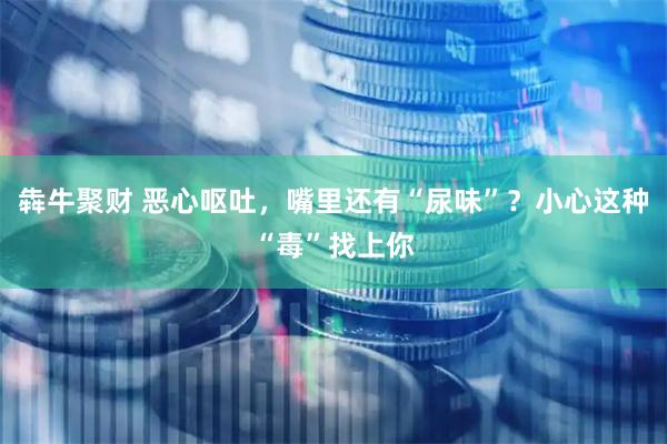 犇牛聚财 恶心呕吐，嘴里还有“尿味”？小心这种“毒”找上你