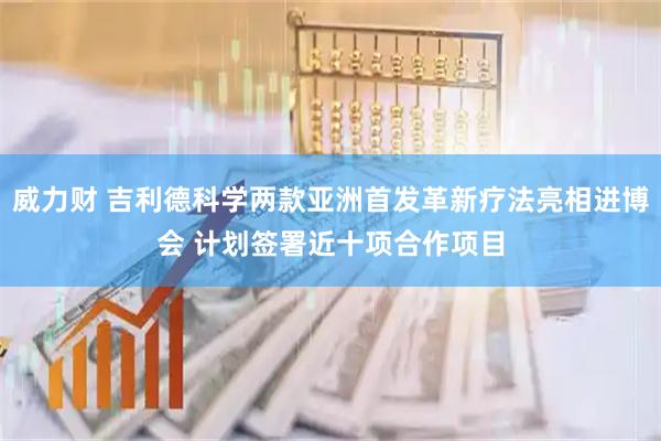 威力财 吉利德科学两款亚洲首发革新疗法亮相进博会 计划签署近十项合作项目