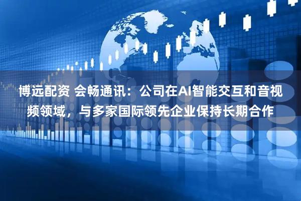 博远配资 会畅通讯：公司在AI智能交互和音视频领域，与多家国际领先企业保持长期合作