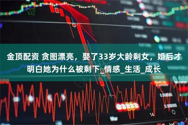 金顶配资 贪图漂亮，娶了33岁大龄剩女，婚后才明白她为什么被剩下_情感_生活_成长